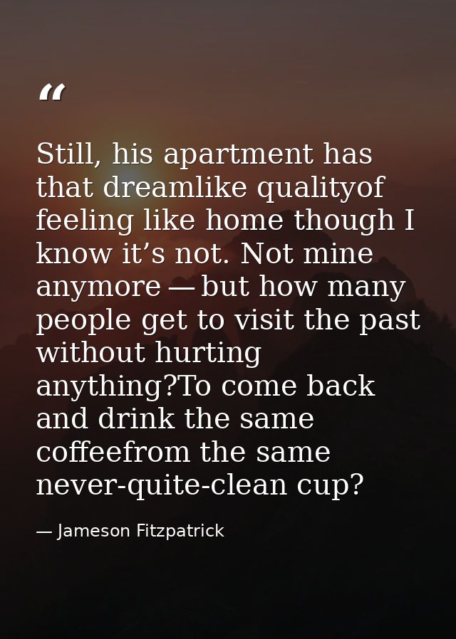 Still, his apartment has that dreamlike qualityof feeling like home though I know it’s not. Not mine anymore — but how m — Jameson Fitzpatrick