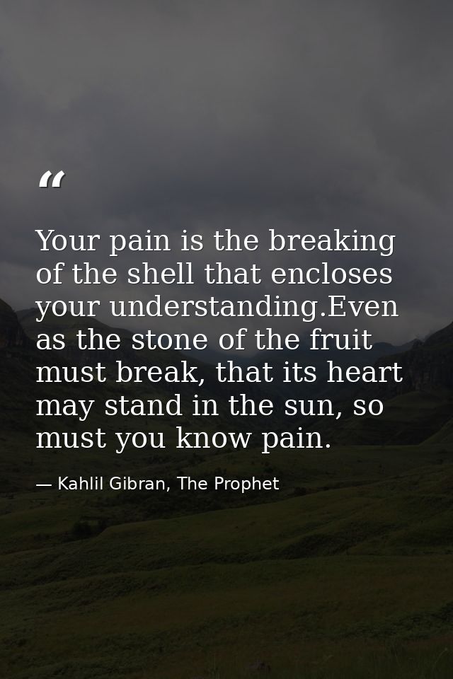 Your pain is the breaking of the shell that encloses your understanding.Even as the stone of the fruit must break, that  — Kahlil Gibran, The Prophet