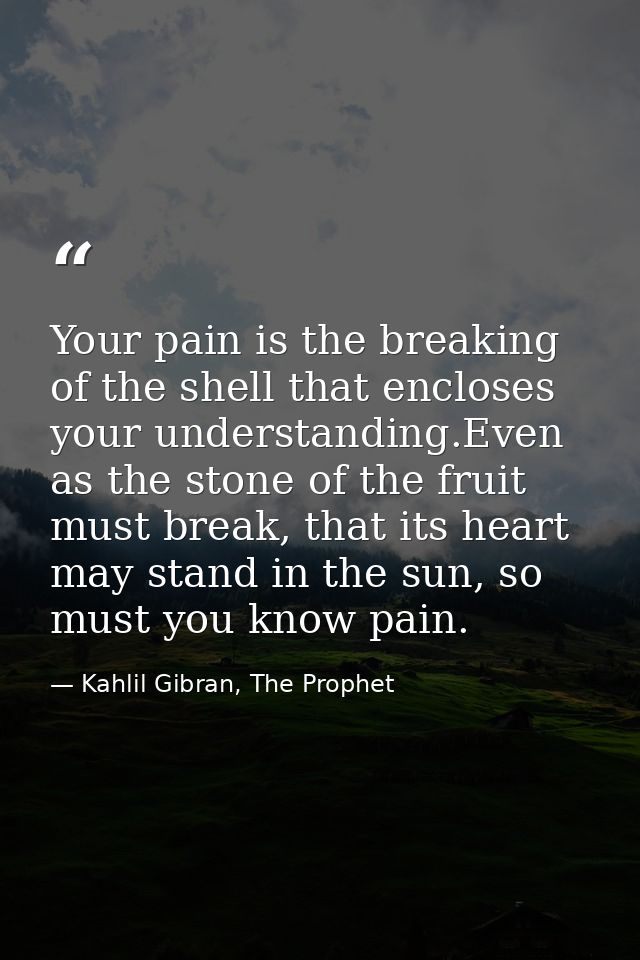 Your pain is the breaking of the shell that encloses your understanding.Even as the stone of the fruit must break, that  — Kahlil Gibran, The Prophet