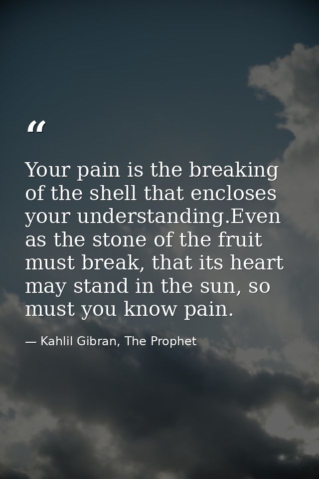 Your pain is the breaking of the shell that encloses your understanding.Even as the stone of the fruit must break, that  — Kahlil Gibran, The Prophet