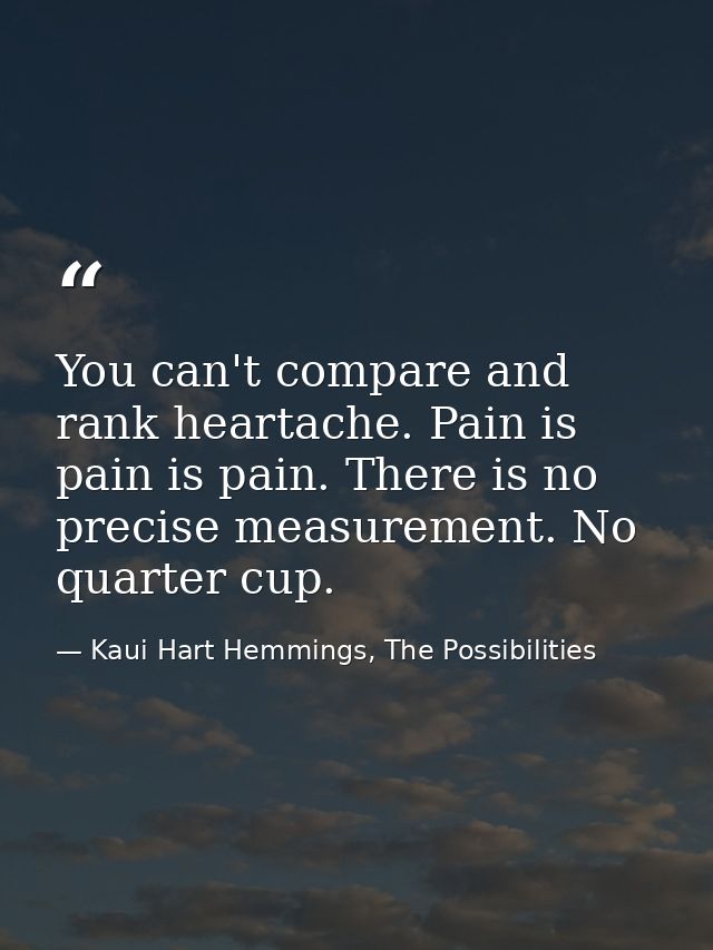 You can't compare and rank heartache. Pain is pain is pain. There is no precise measurement. No quarter cup. — Kaui Hart Hemmings, The Possibilities
