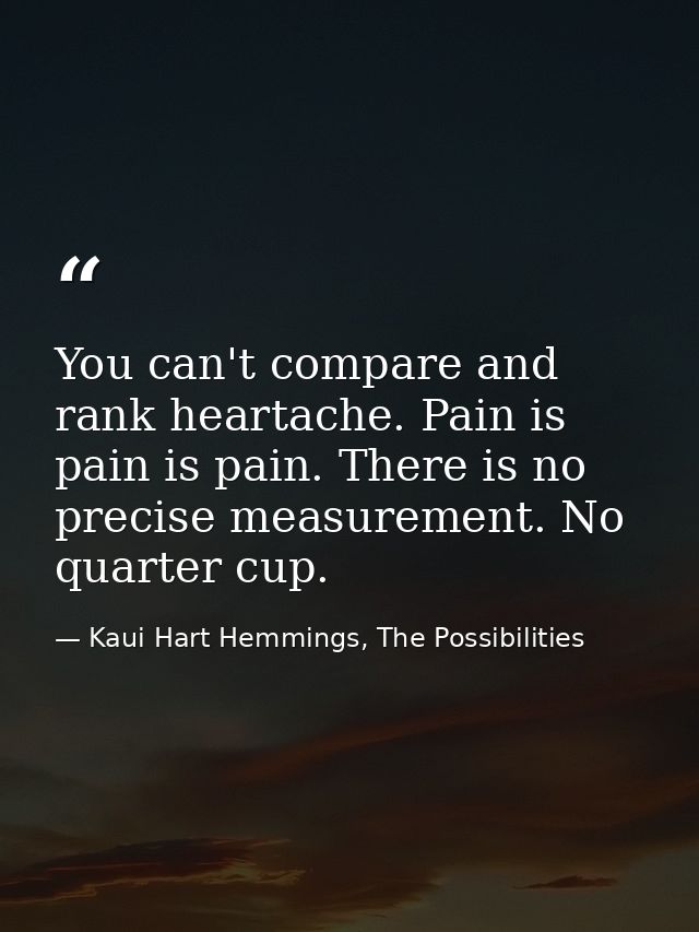 You can't compare and rank heartache. Pain is pain is pain. There is no precise measurement. No quarter cup. — Kaui Hart Hemmings, The Possibilities