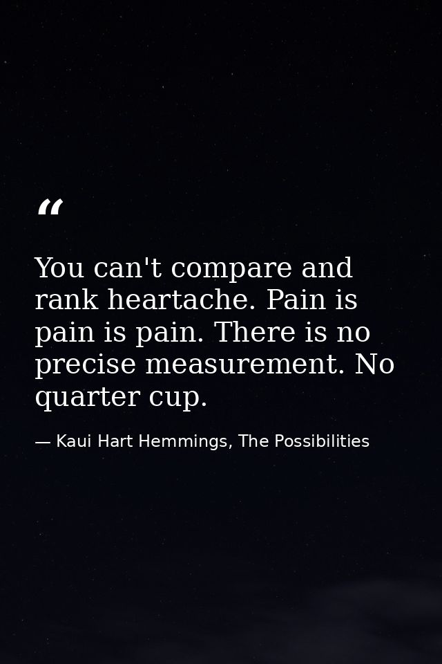You can't compare and rank heartache. Pain is pain is pain. There is no precise measurement. No quarter cup. — Kaui Hart Hemmings, The Possibilities