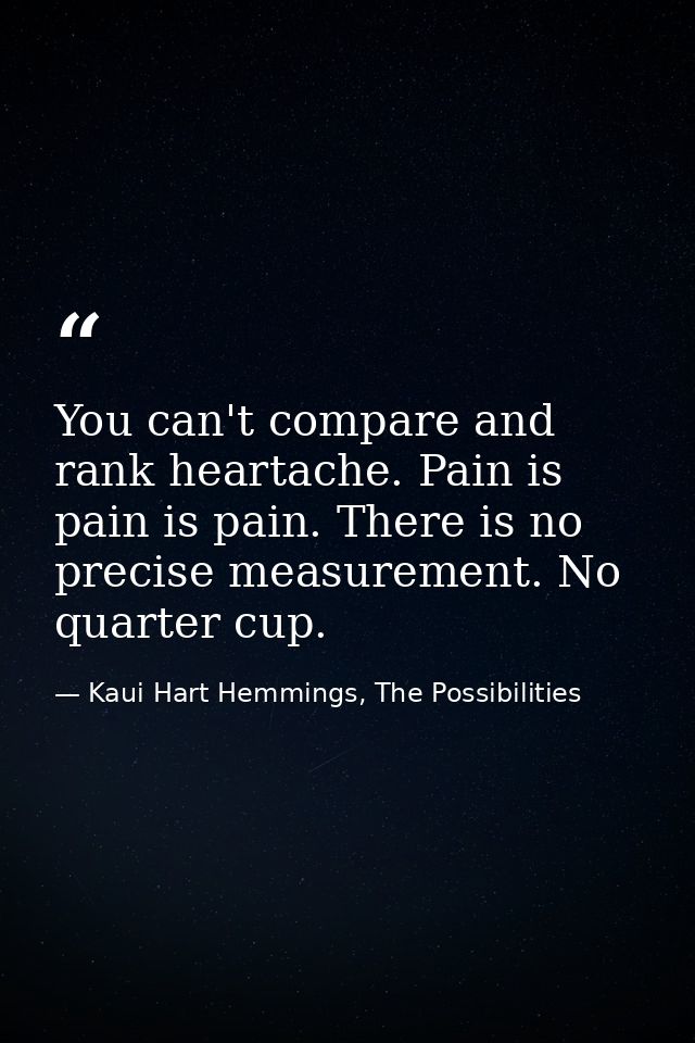 You can't compare and rank heartache. Pain is pain is pain. There is no precise measurement. No quarter cup. — Kaui Hart Hemmings, The Possibilities