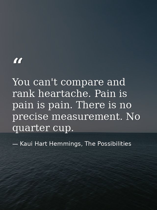 You can't compare and rank heartache. Pain is pain is pain. There is no precise measurement. No quarter cup. — Kaui Hart Hemmings, The Possibilities
