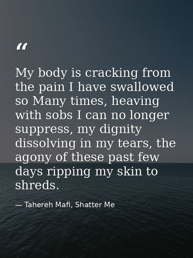 My body is cracking from the pain I have swallowed so Many times, heaving with sobs I can no longer suppress, my dignity — Tahereh Mafi, Shatter Me