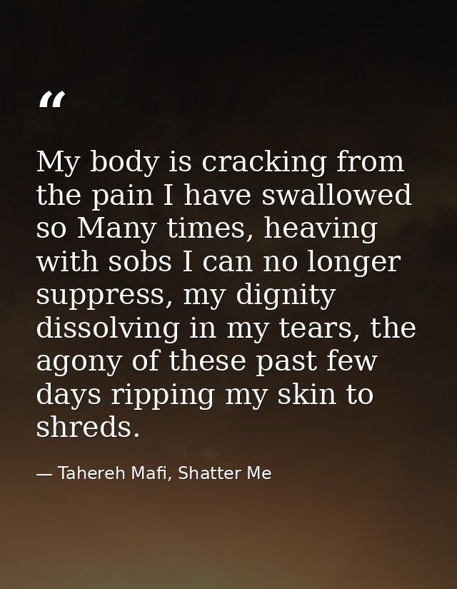 My body is cracking from the pain I have swallowed so Many times, heaving with sobs I can no longer suppress, my dignity — Tahereh Mafi, Shatter Me