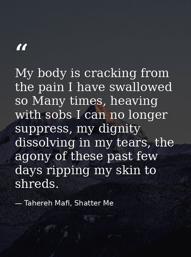 My body is cracking from the pain I have swallowed so Many times, heaving with sobs I can no longer suppress, my dignity — Tahereh Mafi, Shatter Me