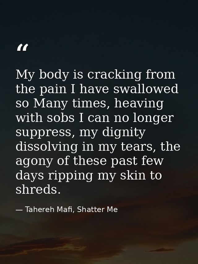 My body is cracking from the pain I have swallowed so Many times, heaving with sobs I can no longer suppress, my dignity — Tahereh Mafi, Shatter Me