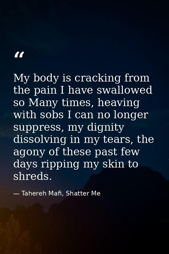 My body is cracking from the pain I have swallowed so Many times, heaving with sobs I can no longer suppress, my dignity — Tahereh Mafi, Shatter Me