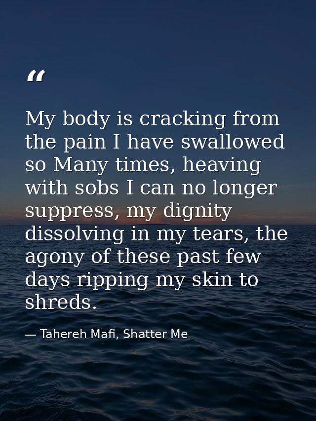 My body is cracking from the pain I have swallowed so Many times, heaving with sobs I can no longer suppress, my dignity — Tahereh Mafi, Shatter Me