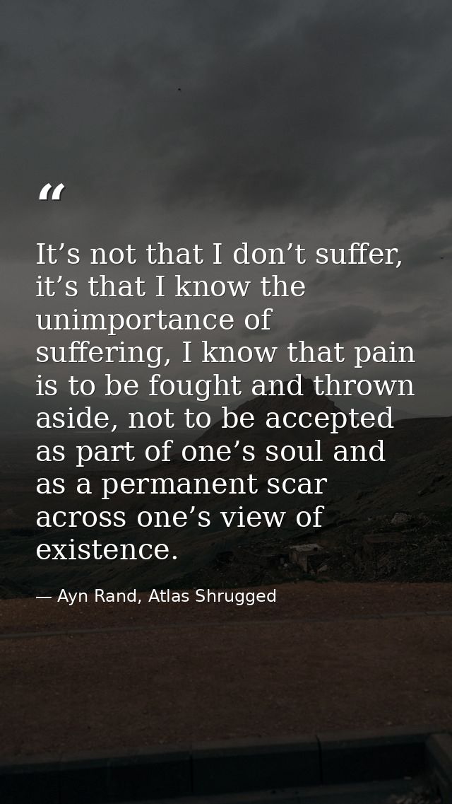 It’s not that I don’t suffer, it’s that I know the unimportance of suffering, I know that pain is to be fought and throw — Ayn Rand, Atlas Shrugged