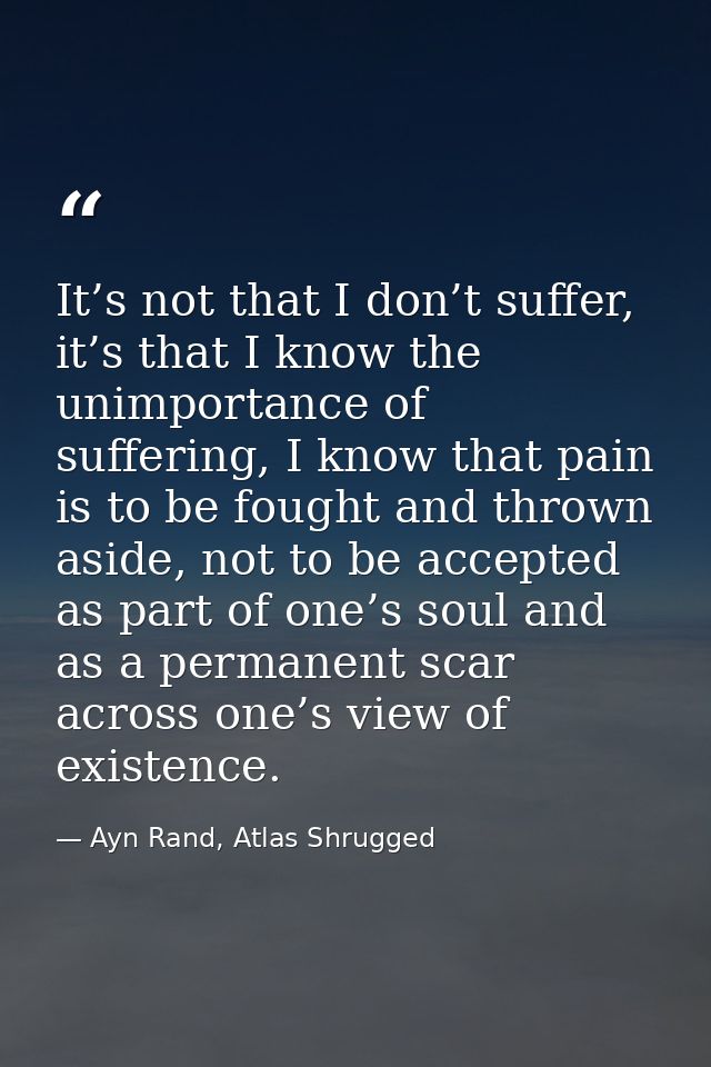 It’s not that I don’t suffer, it’s that I know the unimportance of suffering, I know that pain is to be fought and throw — Ayn Rand, Atlas Shrugged