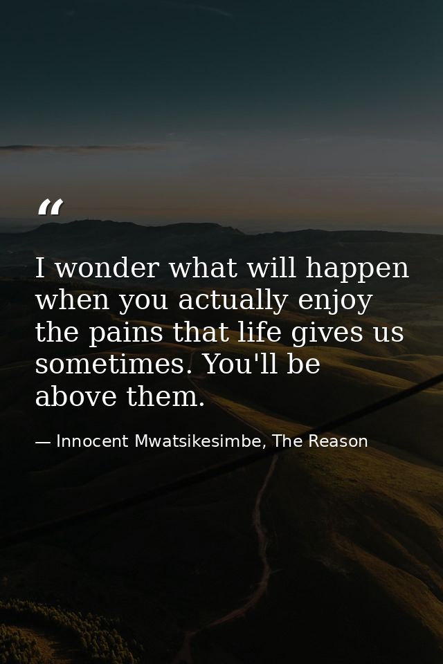 I wonder what will happen when you actually enjoy the pains that life gives us sometimes. You'll be above them. — Innocent Mwatsikesimbe, The Reason