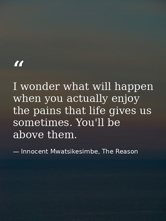 I wonder what will happen when you actually enjoy the pains that life gives us sometimes. You'll be above them. — Innocent Mwatsikesimbe, The Reason