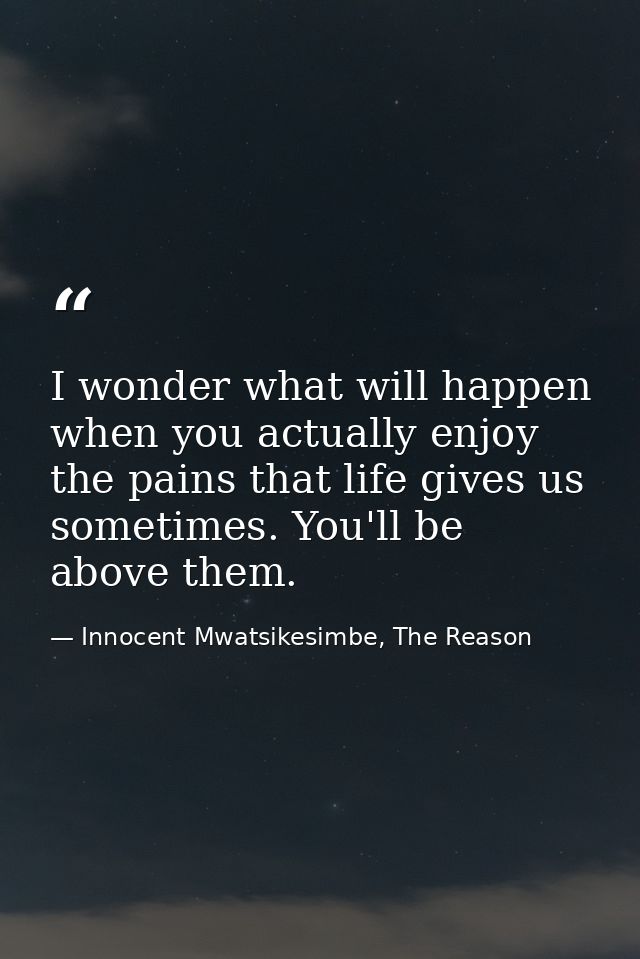 I wonder what will happen when you actually enjoy the pains that life gives us sometimes. You'll be above them. — Innocent Mwatsikesimbe, The Reason