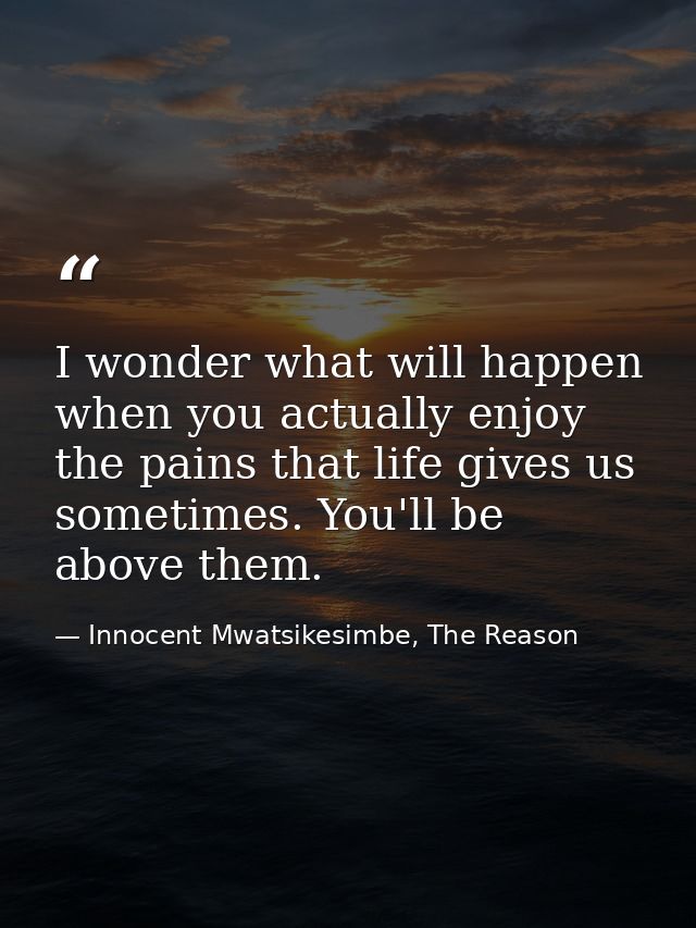 I wonder what will happen when you actually enjoy the pains that life gives us sometimes. You'll be above them. — Innocent Mwatsikesimbe, The Reason