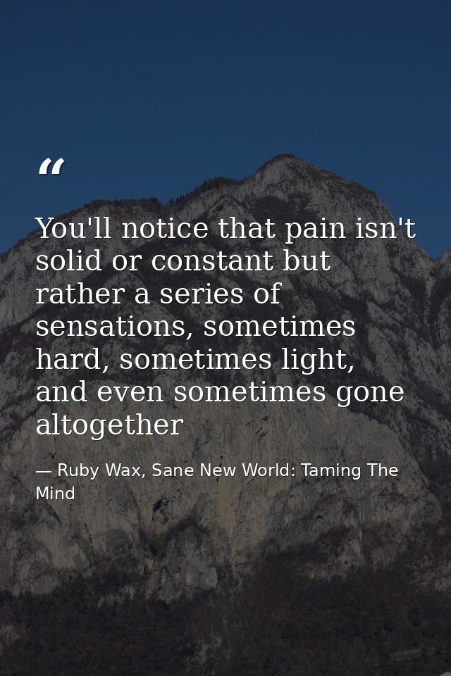 You'll notice that pain isn't solid or constant but rather a series of sensations, sometimes hard, sometimes light, and  — Ruby Wax, Sane New World: Taming The Mind