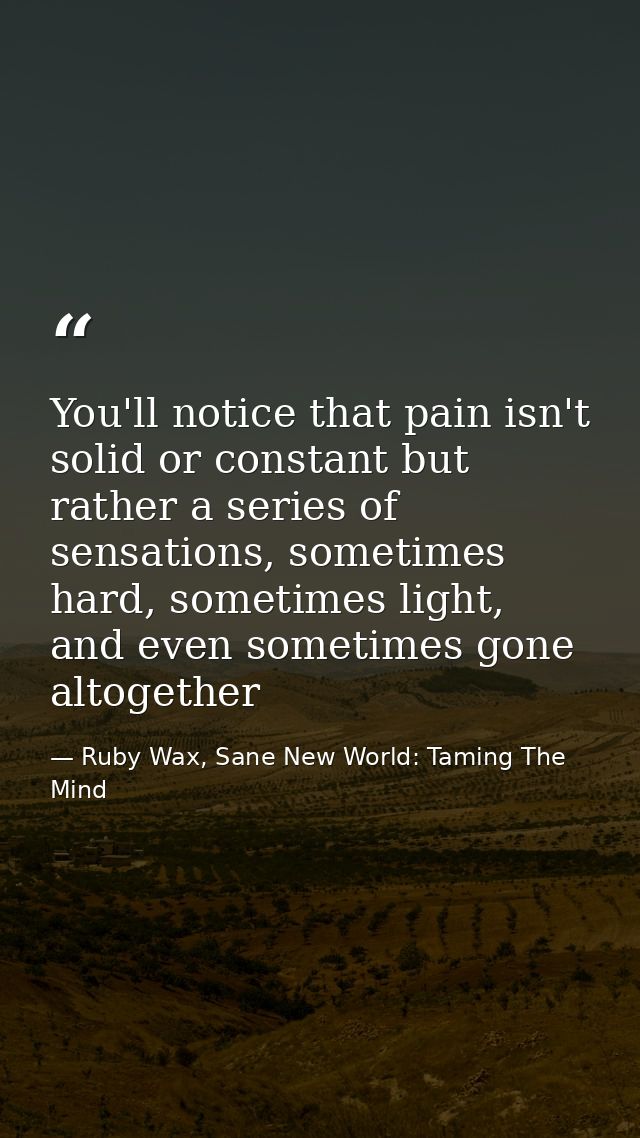 You'll notice that pain isn't solid or constant but rather a series of sensations, sometimes hard, sometimes light, and  — Ruby Wax, Sane New World: Taming The Mind