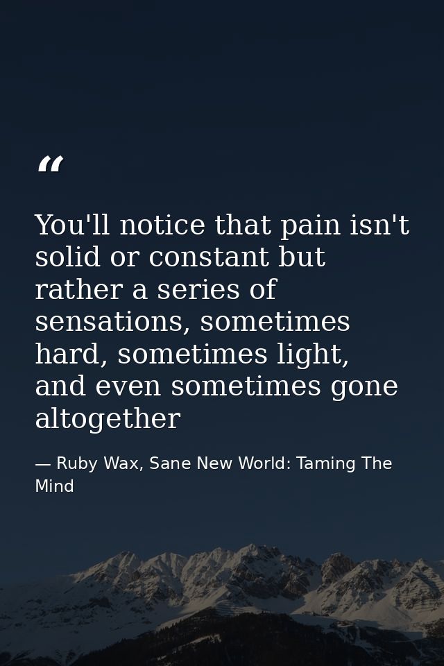You'll notice that pain isn't solid or constant but rather a series of sensations, sometimes hard, sometimes light, and  — Ruby Wax, Sane New World: Taming The Mind