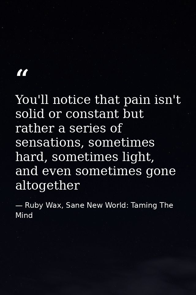 You'll notice that pain isn't solid or constant but rather a series of sensations, sometimes hard, sometimes light, and  — Ruby Wax, Sane New World: Taming The Mind