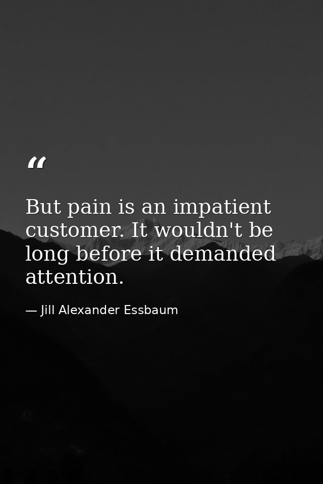 But pain is an impatient customer. It wouldn't be long before it demanded attention. — Jill Alexander Essbaum