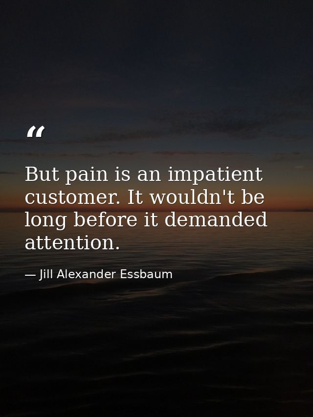 But pain is an impatient customer. It wouldn't be long before it demanded attention. — Jill Alexander Essbaum