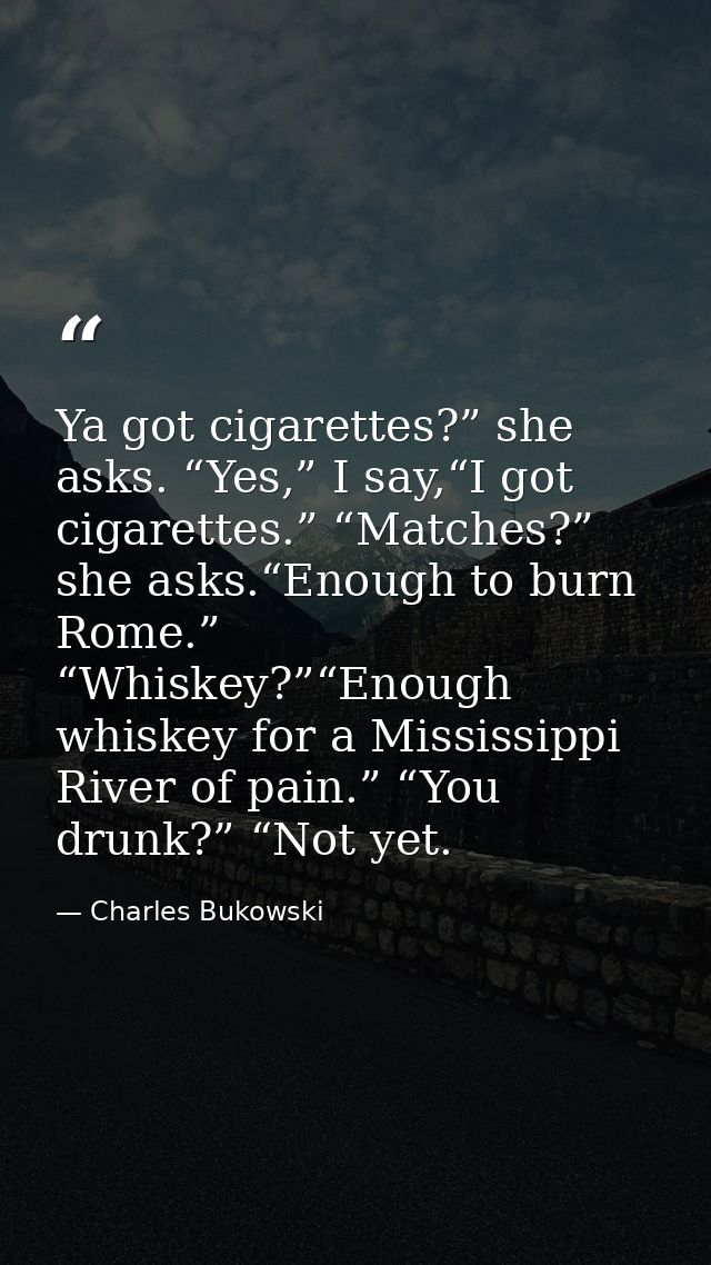 Ya got cigarettes?” she asks. “Yes,” I say,“I got cigarettes.” “Matches?” she asks.“Enough to burn Rome.” “Whiskey?”“Eno — Charles Bukowski