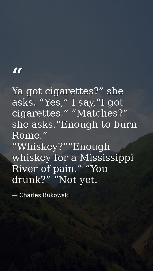 Ya got cigarettes?” she asks. “Yes,” I say,“I got cigarettes.” “Matches?” she asks.“Enough to burn Rome.” “Whiskey?”“Eno — Charles Bukowski
