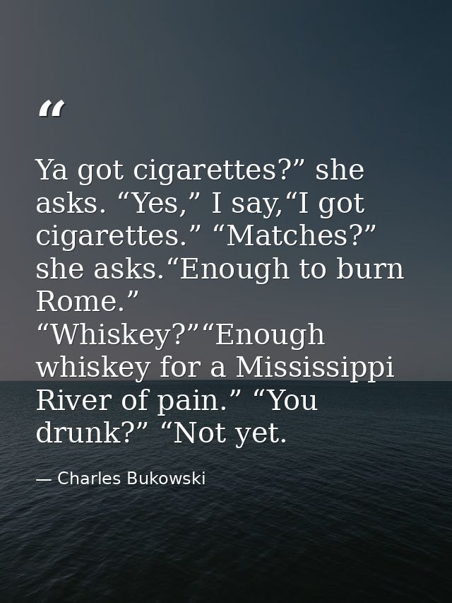 Ya got cigarettes?” she asks. “Yes,” I say,“I got cigarettes.” “Matches?” she asks.“Enough to burn Rome.” “Whiskey?”“Eno — Charles Bukowski