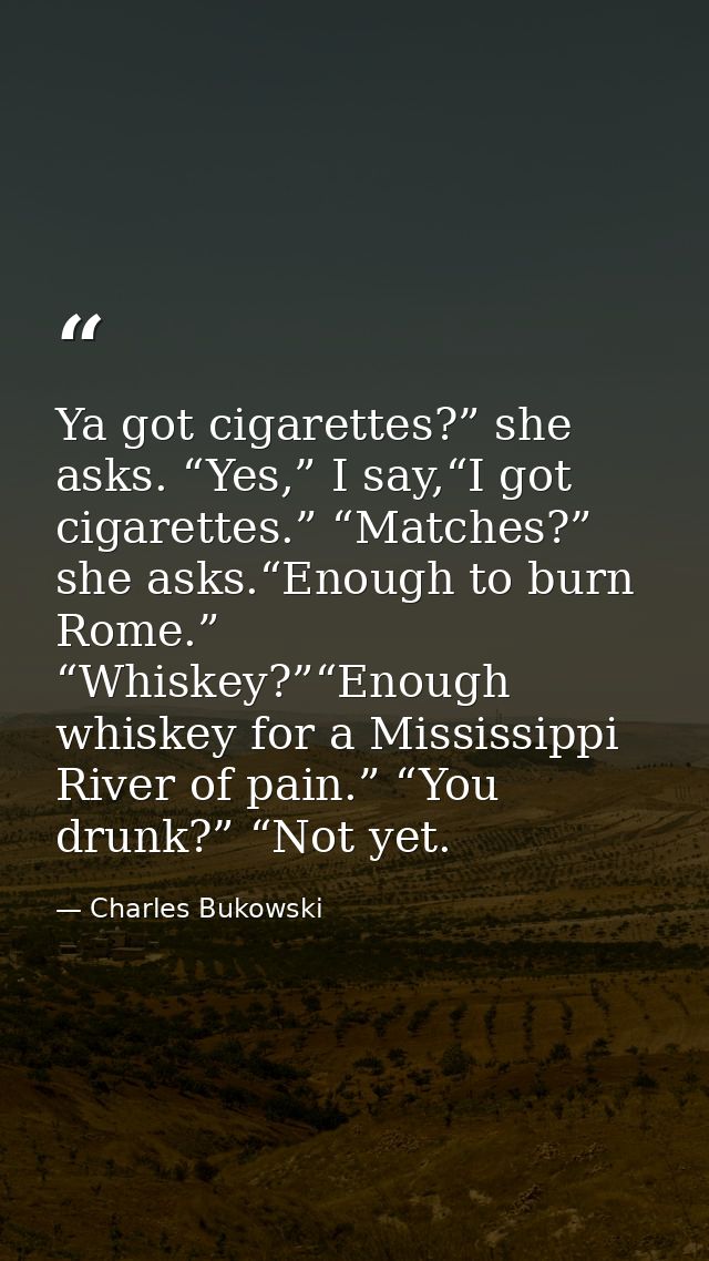 Ya got cigarettes?” she asks. “Yes,” I say,“I got cigarettes.” “Matches?” she asks.“Enough to burn Rome.” “Whiskey?”“Eno — Charles Bukowski