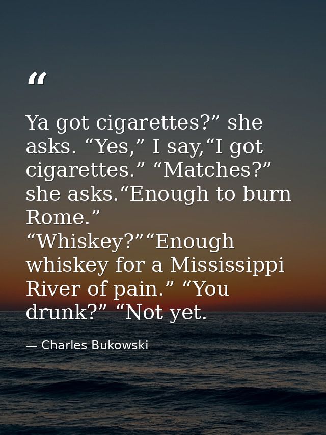 Ya got cigarettes?” she asks. “Yes,” I say,“I got cigarettes.” “Matches?” she asks.“Enough to burn Rome.” “Whiskey?”“Eno — Charles Bukowski
