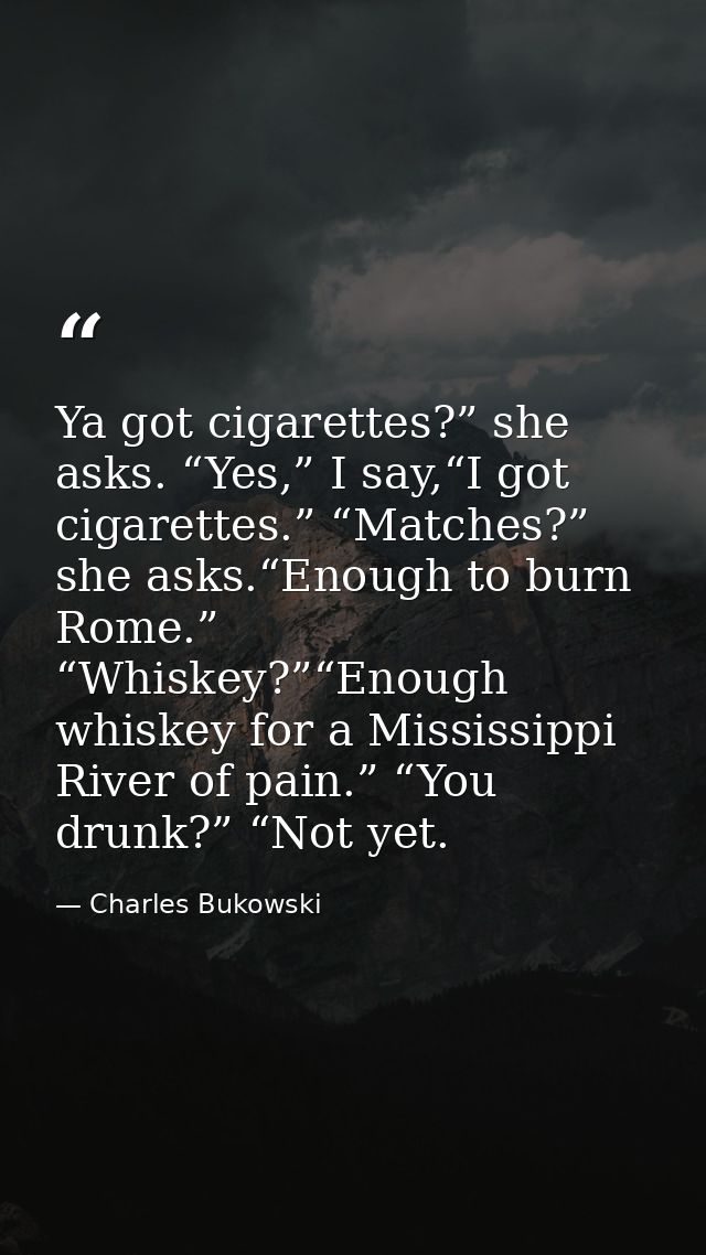 Ya got cigarettes?” she asks. “Yes,” I say,“I got cigarettes.” “Matches?” she asks.“Enough to burn Rome.” “Whiskey?”“Eno — Charles Bukowski