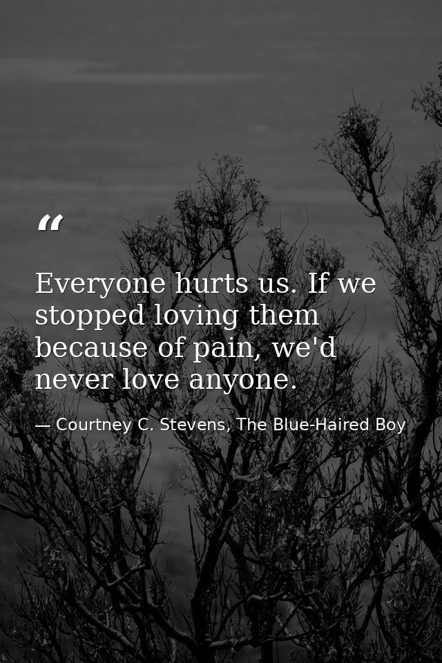 Everyone hurts us. If we stopped loving them because of pain, we'd never love anyone. — Courtney C. Stevens, The Blue-Haired Boy