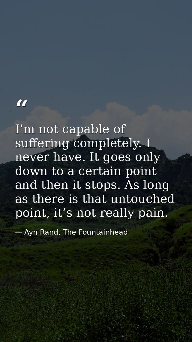 I’m not capable of suffering completely. I never have. It goes only down to a certain point and then it stops. As long a — Ayn Rand, The Fountainhead