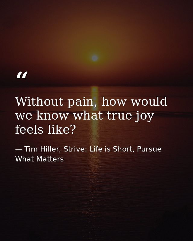 Without pain, how would we know what true joy feels like? — Tim Hiller, Strive: Life is Short, Pursue What Matters