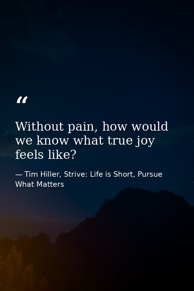 Without pain, how would we know what true joy feels like? — Tim Hiller, Strive: Life is Short, Pursue What Matters