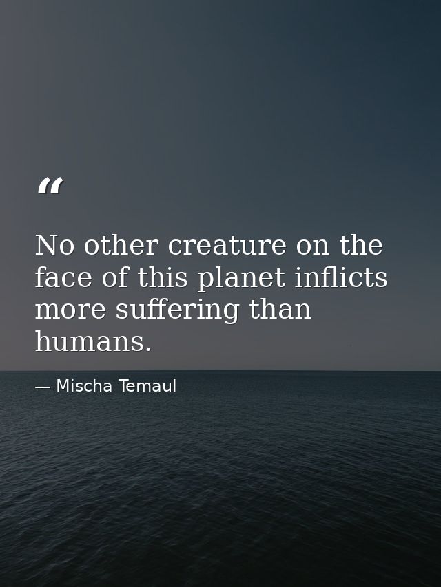 No other creature on the face of this planet inflicts more suffering than humans. — Mischa Temaul