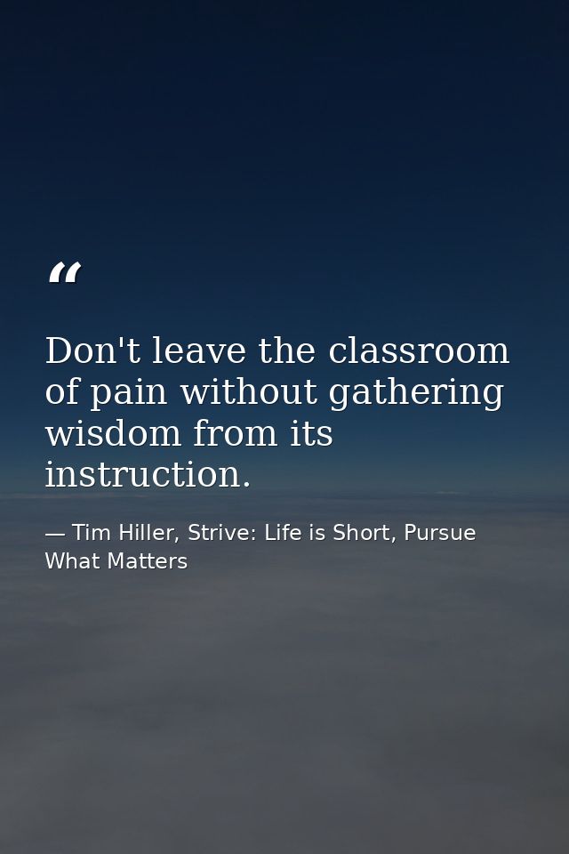 Don't leave the classroom of pain without gathering wisdom from its instruction. — Tim Hiller, Strive: Life is Short, Pursue What Matters