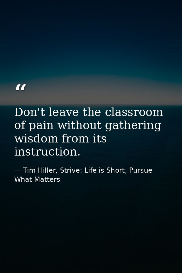 Don't leave the classroom of pain without gathering wisdom from its instruction. — Tim Hiller, Strive: Life is Short, Pursue What Matters