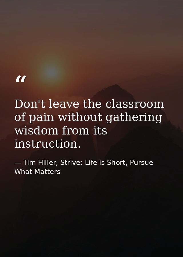Don't leave the classroom of pain without gathering wisdom from its instruction. — Tim Hiller, Strive: Life is Short, Pursue What Matters