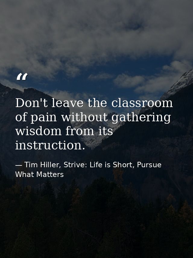 Don't leave the classroom of pain without gathering wisdom from its instruction. — Tim Hiller, Strive: Life is Short, Pursue What Matters