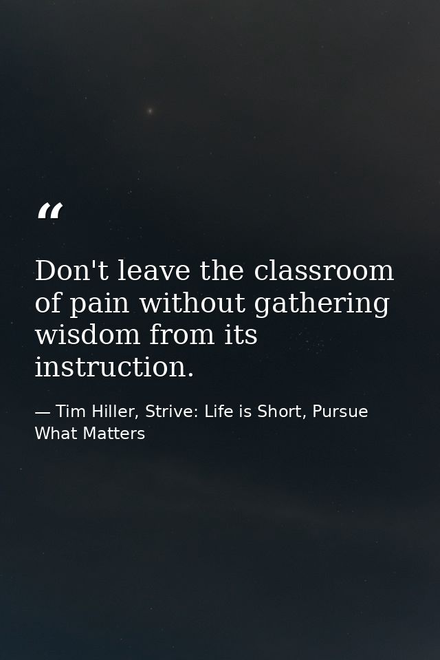 Don't leave the classroom of pain without gathering wisdom from its instruction. — Tim Hiller, Strive: Life is Short, Pursue What Matters