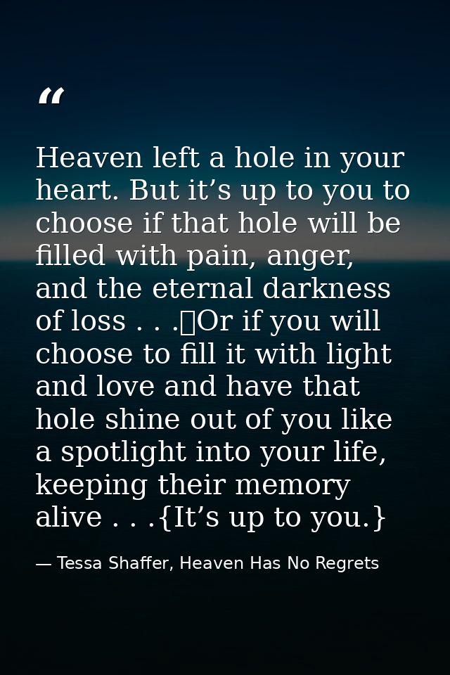 Heaven left a hole in your heart. But it’s up to you to choose if that hole will be filled with pain, anger, and the ete — Tessa Shaffer, Heaven Has No Regrets