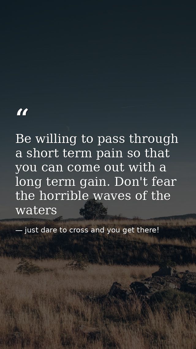 Be willing to pass through a short term pain so that you can come out with a long term gain. Don't fear the horrible wav — just dare to cross and you get there!