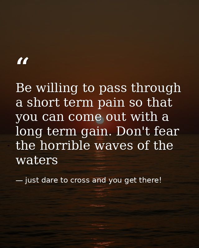 Be willing to pass through a short term pain so that you can come out with a long term gain. Don't fear the horrible wav — just dare to cross and you get there!