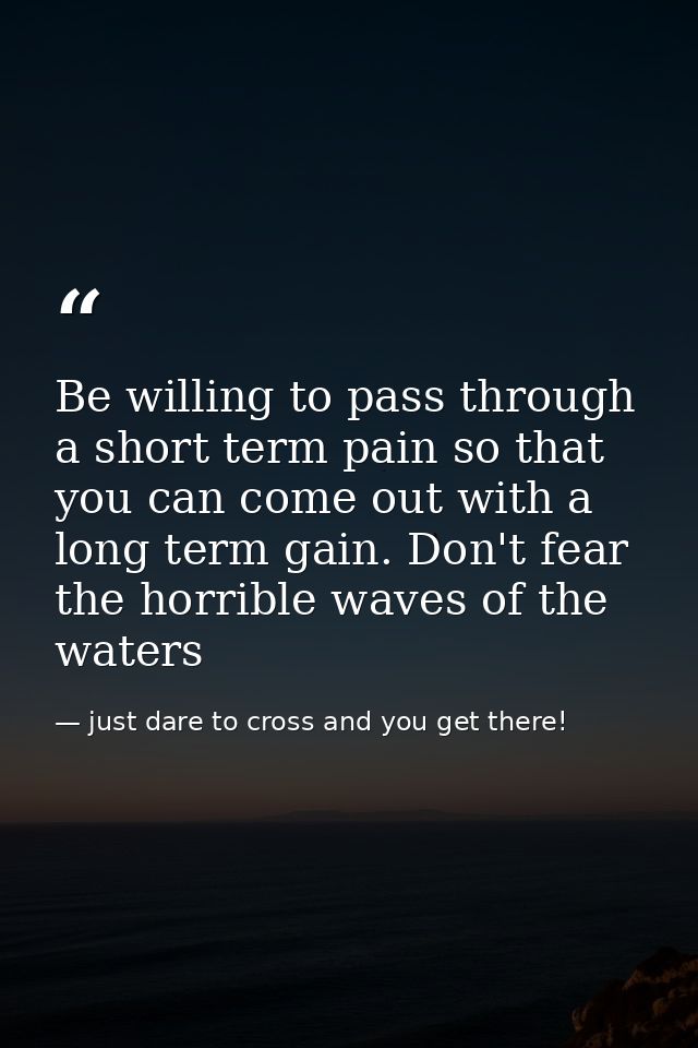 Be willing to pass through a short term pain so that you can come out with a long term gain. Don't fear the horrible wav — just dare to cross and you get there!