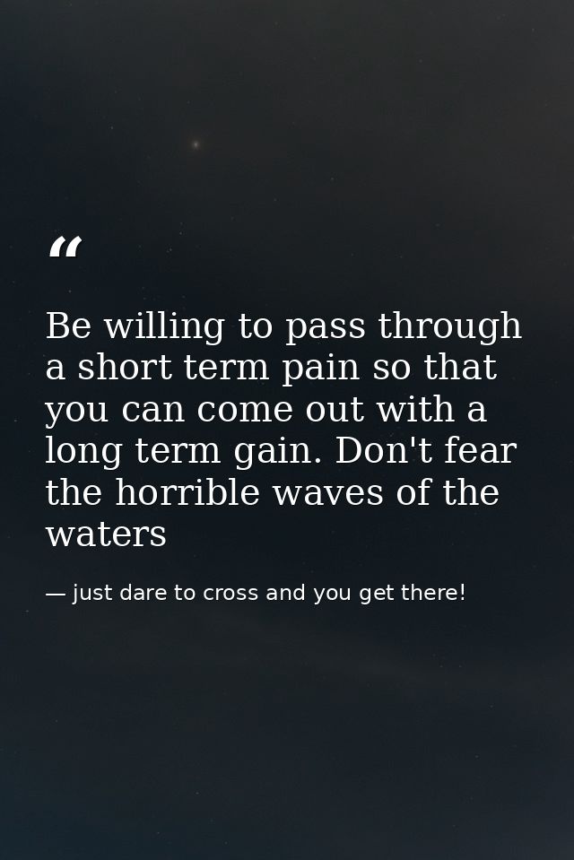 Be willing to pass through a short term pain so that you can come out with a long term gain. Don't fear the horrible wav — just dare to cross and you get there!
