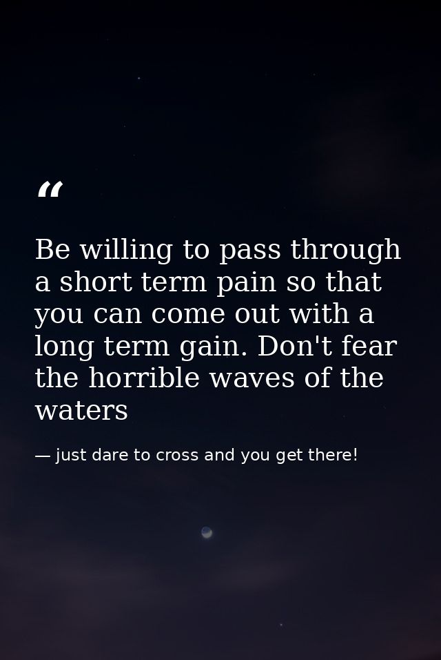 Be willing to pass through a short term pain so that you can come out with a long term gain. Don't fear the horrible wav — just dare to cross and you get there!