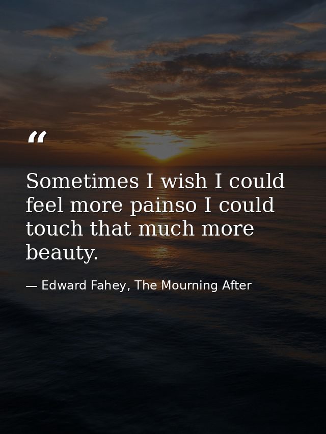 Sometimes I wish I could feel more painso I could touch that much more beauty. — Edward Fahey, The Mourning After